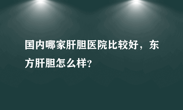 国内哪家肝胆医院比较好，东方肝胆怎么样？