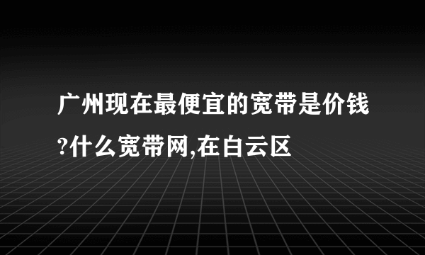 广州现在最便宜的宽带是价钱?什么宽带网,在白云区