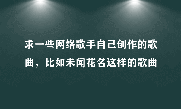 求一些网络歌手自己创作的歌曲，比如未闻花名这样的歌曲