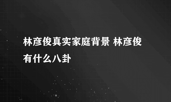 林彦俊真实家庭背景 林彦俊有什么八卦