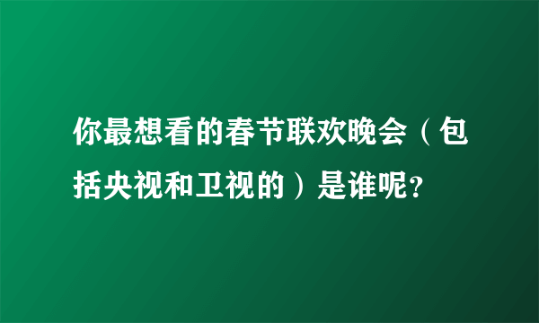 你最想看的春节联欢晚会（包括央视和卫视的）是谁呢？