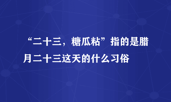 “二十三，糖瓜粘”指的是腊月二十三这天的什么习俗