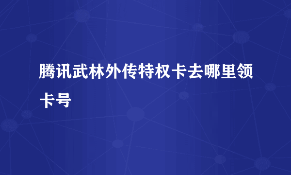 腾讯武林外传特权卡去哪里领卡号