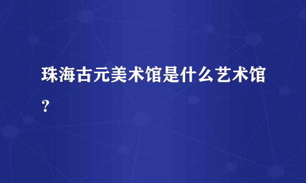 珠海古元美术馆是什么艺术馆？