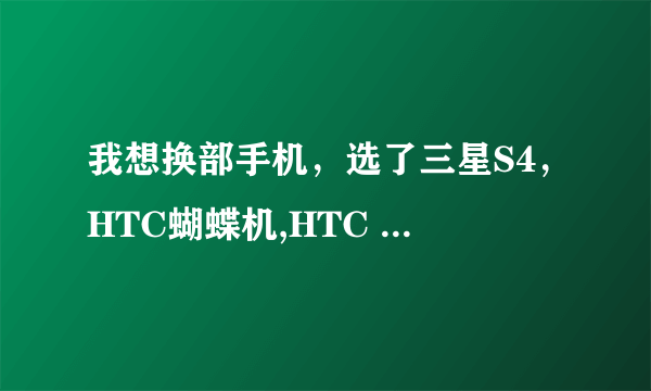 我想换部手机，选了三星S4，HTC蝴蝶机,HTC ONE,不知道那部更好些，帮忙推荐下！！！