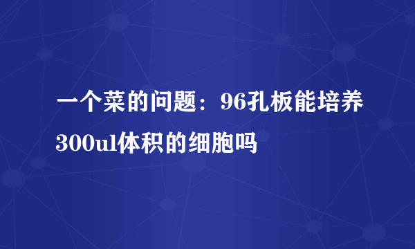 一个菜的问题：96孔板能培养300ul体积的细胞吗