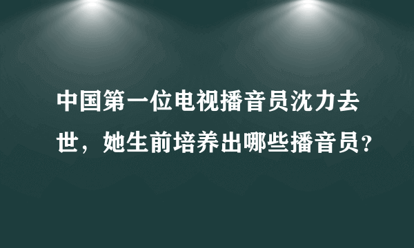 中国第一位电视播音员沈力去世，她生前培养出哪些播音员？