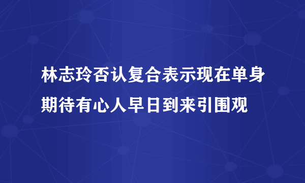 林志玲否认复合表示现在单身期待有心人早日到来引围观