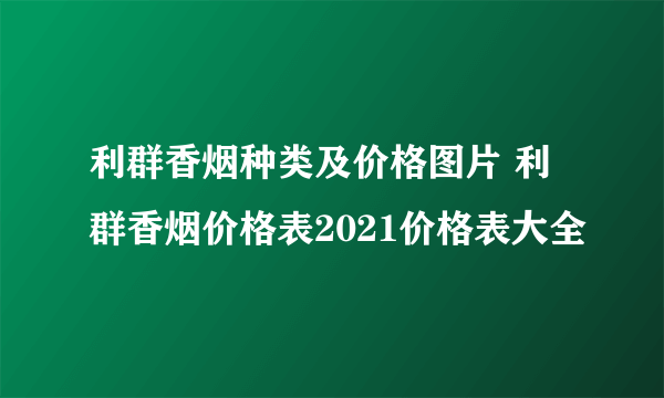 利群香烟种类及价格图片 利群香烟价格表2021价格表大全