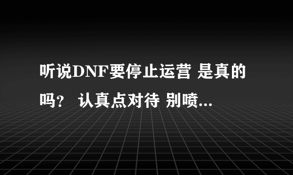 听说DNF要停止运营 是真的吗？ 认真点对待 别喷我 我也不容易