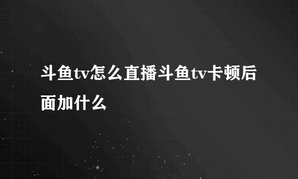 斗鱼tv怎么直播斗鱼tv卡顿后面加什么