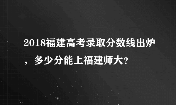 2018福建高考录取分数线出炉，多少分能上福建师大？