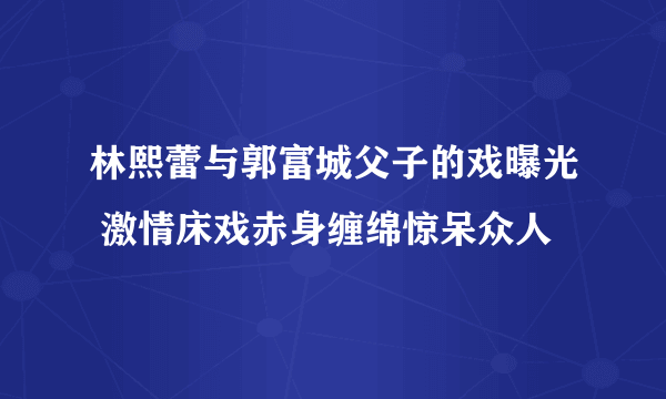 林熙蕾与郭富城父子的戏曝光 激情床戏赤身缠绵惊呆众人