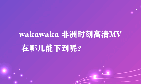 wakawaka 非洲时刻高清MV 在哪儿能下到呢？