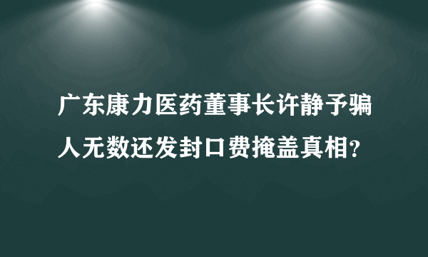 广东康力医药董事长许静予骗人无数还发封口费掩盖真相？