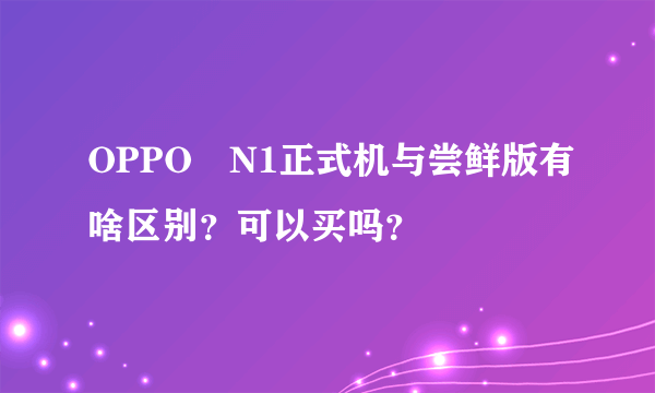 OPPO　N1正式机与尝鲜版有啥区别？可以买吗？