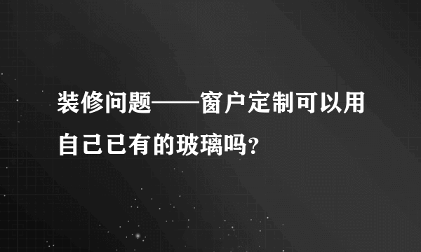 装修问题——窗户定制可以用自己已有的玻璃吗？