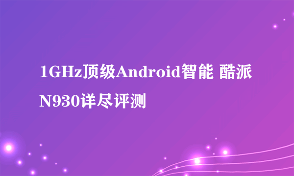 1GHz顶级Android智能 酷派N930详尽评测