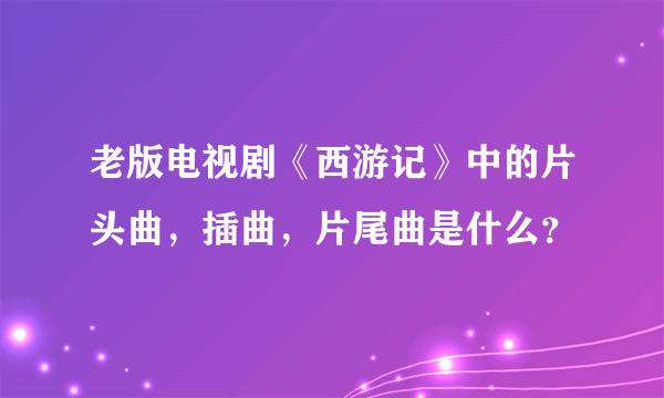 老版电视剧《西游记》中的片头曲，插曲，片尾曲是什么？