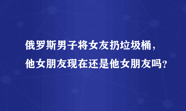 俄罗斯男子将女友扔垃圾桶，他女朋友现在还是他女朋友吗？