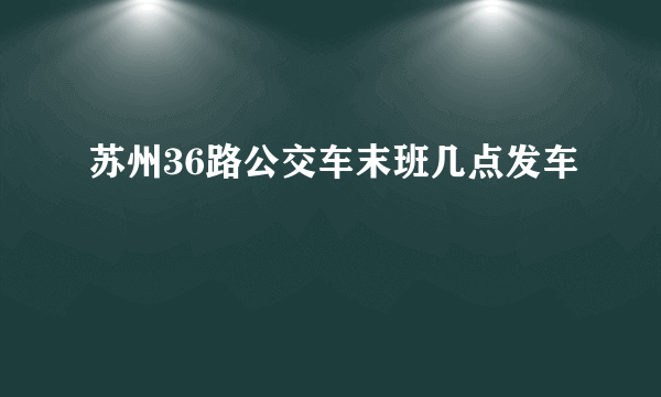 苏州36路公交车末班几点发车