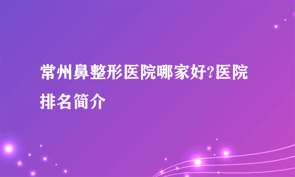 常州鼻整形医院哪家好?医院排名简介