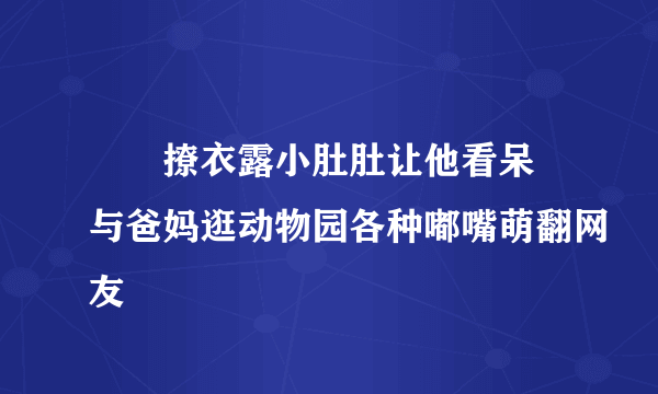 咘咘撩衣露小肚肚让他看呆 与爸妈逛动物园各种嘟嘴萌翻网友