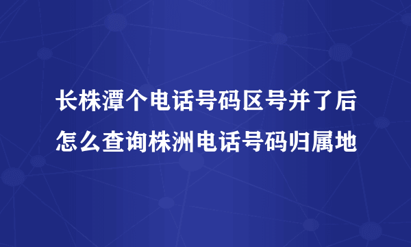 长株潭个电话号码区号并了后怎么查询株洲电话号码归属地