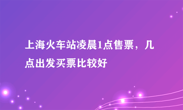 上海火车站凌晨1点售票，几点出发买票比较好