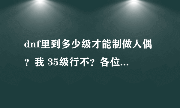 dnf里到多少级才能制做人偶？我 35级行不？各位大大给点建议哈- 。-