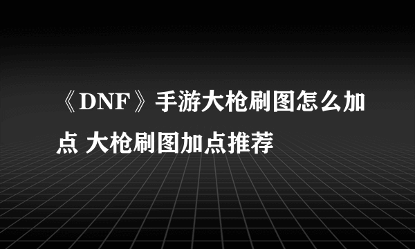 《DNF》手游大枪刷图怎么加点 大枪刷图加点推荐