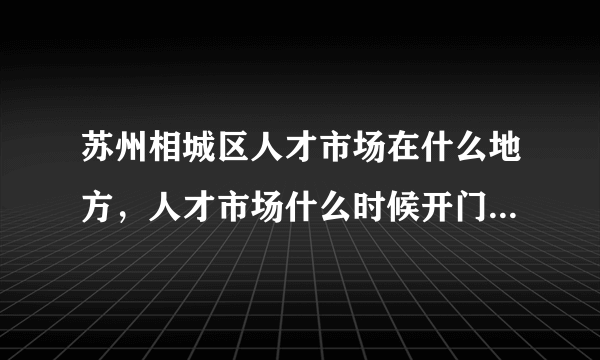 苏州相城区人才市场在什么地方，人才市场什么时候开门！几点上班！