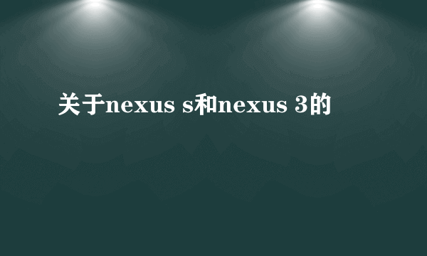 关于nexus s和nexus 3的