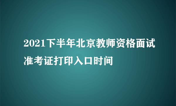 2021下半年北京教师资格面试准考证打印入口时间