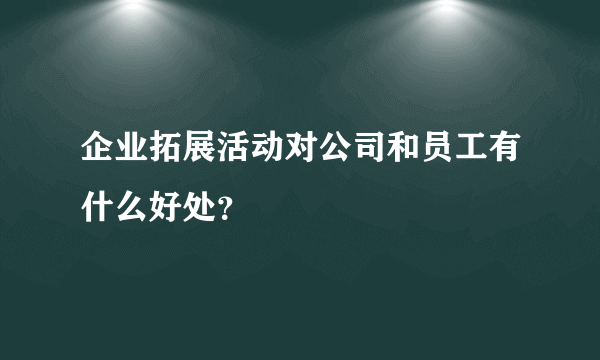 企业拓展活动对公司和员工有什么好处？