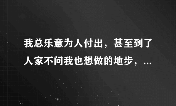 我总乐意为人付出，甚至到了人家不问我也想做的地步，感觉自己好幼稚，感觉人家都懒得理我，怎么办啊？