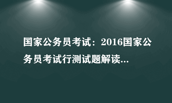 国家公务员考试：2016国家公务员考试行测试题解读（地市）【视频】