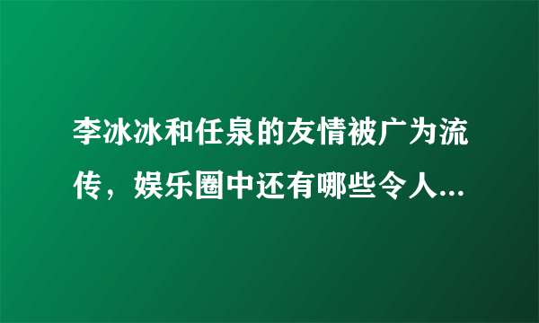 李冰冰和任泉的友情被广为流传，娱乐圈中还有哪些令人意想不到的异性好友？