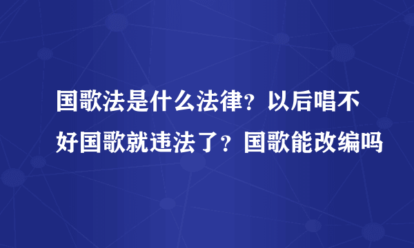 国歌法是什么法律？以后唱不好国歌就违法了？国歌能改编吗