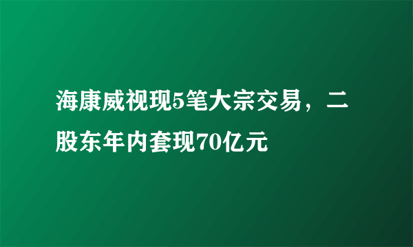 海康威视现5笔大宗交易，二股东年内套现70亿元