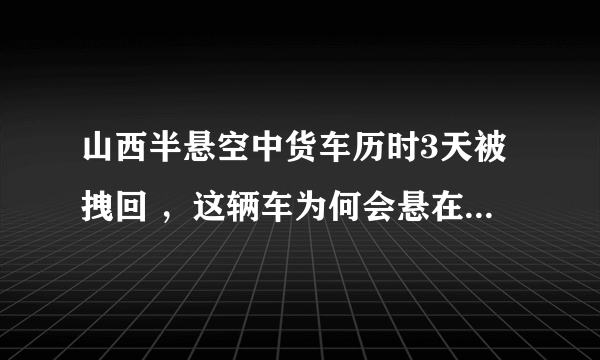 山西半悬空中货车历时3天被拽回 ，这辆车为何会悬在半空中？