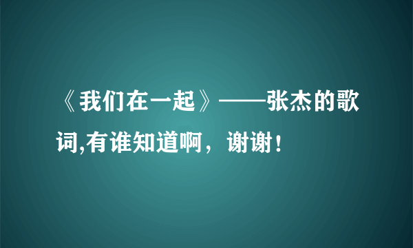 《我们在一起》——张杰的歌词,有谁知道啊，谢谢！