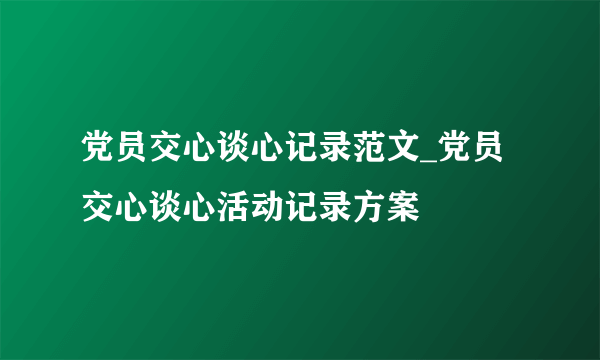 党员交心谈心记录范文_党员交心谈心活动记录方案