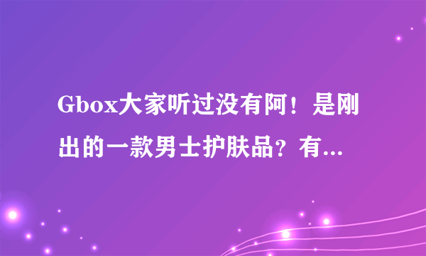 Gbox大家听过没有阿！是刚出的一款男士护肤品？有用的吗？