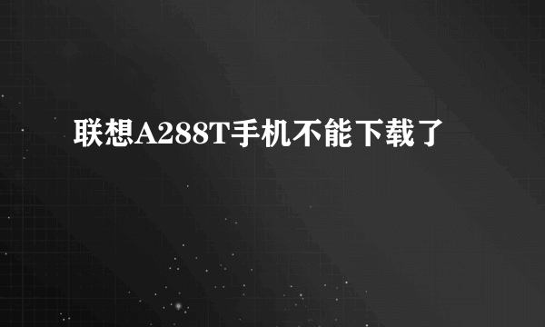 联想A288T手机不能下载了