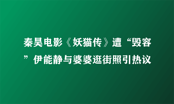 秦昊电影《妖猫传》遭“毁容”伊能静与婆婆逛街照引热议