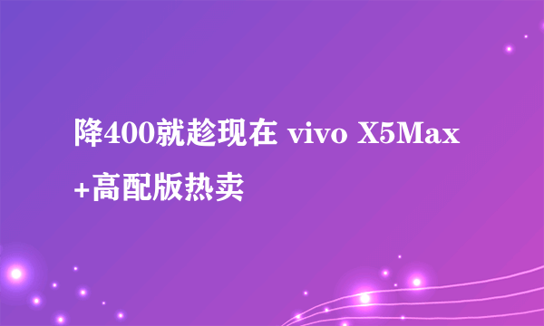 降400就趁现在 vivo X5Max+高配版热卖