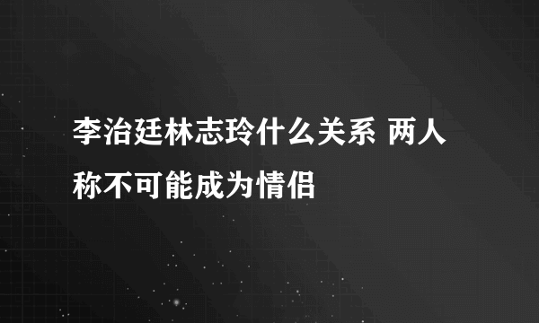 李治廷林志玲什么关系 两人称不可能成为情侣