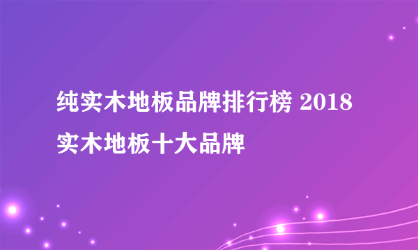 纯实木地板品牌排行榜 2018实木地板十大品牌