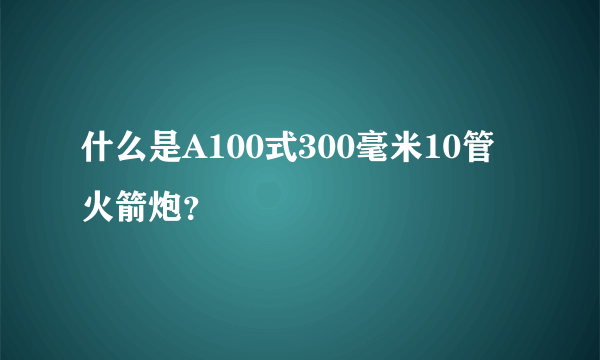 什么是A100式300毫米10管火箭炮？